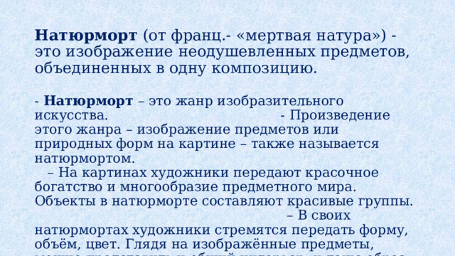 Натюрморт (от франц.- «мертвая натура») - это изображение неодушевленных предметов, объединенных в одну композицию. - Натюрморт – это жанр изобразительного искусства. - Произведение этого жанра – изображение предметов или природных форм на картине – также называется натюрмортом. – На картинах художники передают красочное богатство и многообразие предметного мира. Объекты в натюрморте составляют красивые группы. – В своих натюрмортах художники стремятся передать форму, объём, цвет. Глядя на изображённые предметы, можно представить и общий интерьер, и даже образ хозяина комнаты. 