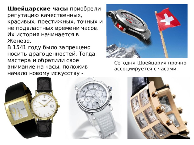 Швейцарские часы приобрели репутацию качественных, красивых, престижных, точных и не подвластных времени часов. Их история начинается в Женеве. В 1541 году было запрещено носить драгоценностей. Тогда мастера и обратили свое внимание на часы, положив начало новому искусству - часовое дело . Сегодня Швейцария прочно ассоциируется с часами. 