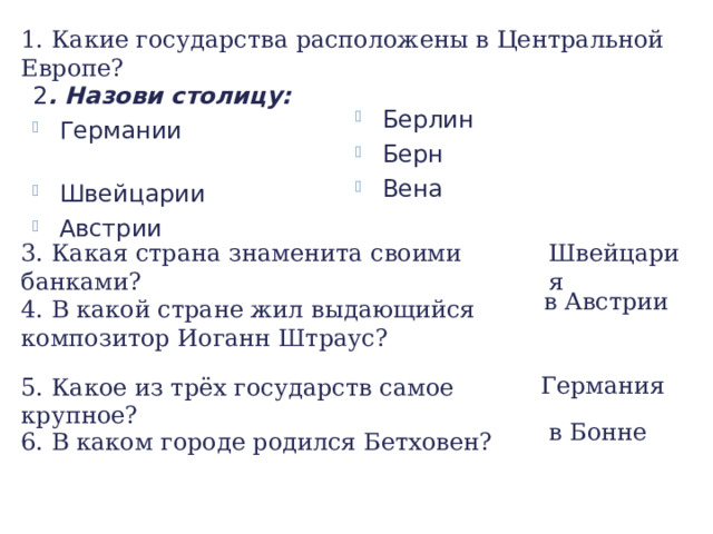 1. Какие государства расположены в Центральной Европе? Берлин Берн Вена 2 . Назови столицу: Германии Швейцарии Австрии 3. Какая страна знаменита своими банками? Швейцария в Австрии 4. В какой стране жил выдающийся композитор Иоганн Штраус? Германия 5. Какое из трёх государств самое крупное? в Бонне 6. В каком городе родился Бетховен? 