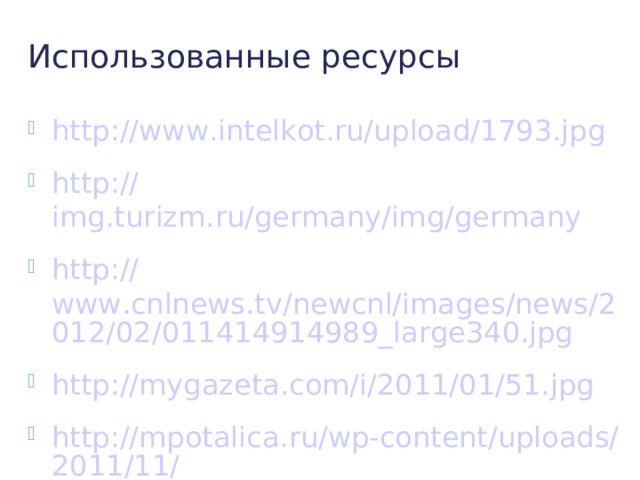 Использованные ресурсы http:// www.intelkot.ru/upload/1793.jpg http:// img.turizm.ru/germany/img/germany http:// www.cnlnews.tv/newcnl/images/news/2012/02/011414914989_large340.jpg http:// mygazeta.com/i/2011/01/51.jpg http://mpotalica.ru/wp-content/uploads/2011/11/ достоприменчательности -германии. jpg http:// www.ptamka.ru/uploads/posts/2011-01/1294953784_castle3.jpg http:// www.thisismypo.com/files/photo_720_0_orig.jpg http://turbina.ru/guide/Drezden-Germaniya-119076/Foto/Drezden-tchast-3-Tsvinger-1447 / http:// www.sky-towers.ru/towers/3681/normal/Berlin_TV_Tower_3681_06.jpg http:// www.diets.ru/data/cache/2011feb/01/16/64059_40750thumb500.jpg http:// www.dumka.ru/products_pictures/rv-16219.jpg http:// album.foto.ru:8080/photos/pr0/114257/2177233.jpg http:// austriaforyou.ru/wp-content/uploads/2010/08/schonbrunn.jpg http:// www.wqed.org/fm/blogs/psotours/img/psoeuro_wien_hofburg.jpg http:// mapsfortravel.info/znania/343-vena-aristokratizm-po-avstrijski.html http:// mirsovetov.ru/images/777/1.jpg http:// www.avialine.com/img/photoreports/photoreport_432_5880.jpg http://smarthotels.ru/hotels/tag/ Санкт- Мориц / http:// tours-tv.com/uploads/2/photo-geneva-Lake-1.jpg http:// dimixgames.ru/index.php?id=28 http://tourismdb.ru/topic.php?id=10391 http://www.tripadvisor.ru/Tourism-g188051-Canton_of_Bern-Vacations.html 