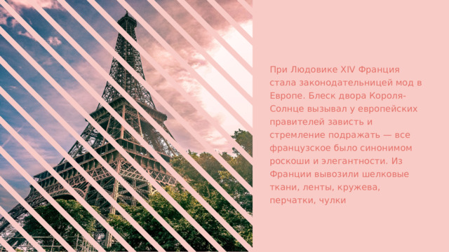 При Людовике XIV Франция стала законодательницей мод в Европе. Блеск двора Короля-Солнце вызывал у европейских правителей зависть и стремление подражать — все французское было синонимом роскоши и элегантности. Из Франции вывозили шелковые ткани, ленты, кружева, перчатки, чулки 