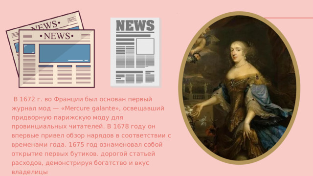  В 1672 г. во Франции был основан первый журнал мод — «Mercure galante», освещавший придворную парижскую моду для провинциальных читателей. В 1678 году он впервые привел обзор нарядов в соответствии с временами года. 1675 год ознаменовал собой открытие первых бутиков. дорогой статьей расходов, демонстрируя богатство и вкус владелицы 