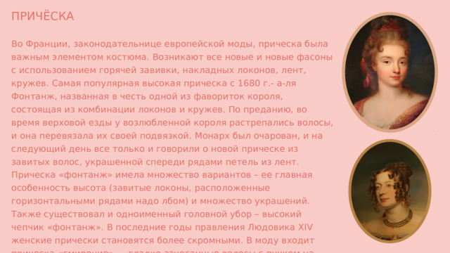 ПРИЧЁСКА Во Франции, законодательнице европейской моды, прическа была важным элементом костюма. Возникают все новые и новые фасоны с использованием горячей завивки, накладных локонов, лент, кружев. Самая популярная высокая прическа с 1680 г.- а-ля Фонтанж, названная в честь одной из фавориток короля, состоящая из комбинации локонов и кружев. По преданию, во время верховой езды у возлюбленной короля растрепались волосы, и она перевязала их своей подвязкой. Монарх был очарован, и на следующий день все только и говорили о новой прическе из завитых волос, украшенной спереди рядами петель из лент. Прическа «фонтанж» имела множество вариантов – ее главная особенность высота (завитые локоны, расположенные горизонтальными рядами надо лбом) и множество украшений. Также существовал и одноименный головной убор – высокий чепчик «фонтанж». В последние годы правления Людовика XIV женские прически становятся более скромными. В моду входит прическа «смирение» — гладко зачесанные волосы с пучком на затылке 