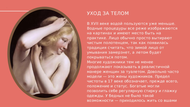 УХОД ЗА ТЕЛОМ В XVII веке водой пользуются уже меньше. Водные процедуры все реже изображаются на картинах и имеют место быть на практике. Лицо обычно просто вытирают чистым полотенцем, так как появилась традиция считать, что зимой лицо от умывания замерзнет, а летом будет покрываться потом. Многие художники тем не менее продолжают показывать в реалистичной манере женщин за туалетом. Довольно часто модели — это жены художников. Предел чистоты в 17 веке обозначает, прежде всего, положение и статус. Богатые могли позволить себе регулярную стирку и глажку одежды. У бедных не было такой возможности — приходилось жить со вшами  
