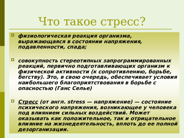 Что такое стресс? физиологическая реакция организма, выражающаяся в состоянии напряжения, подавленности, спада;  совокупность стереотипных запрограммированных реакций, первично подготавливающих организм к физической активности (к сопротивлению, борьбе, бегству). Это, в свою очередь, обеспечивает условия наибольшего благоприятствования в борьбе с опасностью (Ганс Селье)  Стресс (от англ. stress — напряжение) — состояние психического напряжения, возникающее у человека под влиянием сильных воздействий. Может оказывать как положительное, так и отрицательное влияние на жизнедеятельность, вплоть до ее полной дезорганизации.   