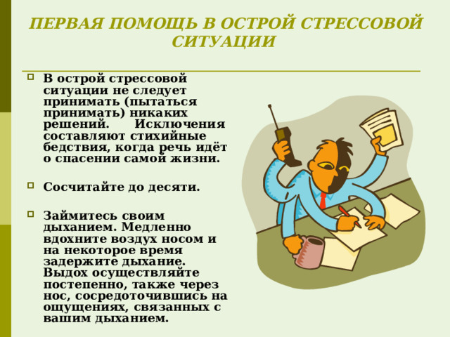 ПЕРВАЯ ПОМОЩЬ В ОСТРОЙ СТРЕССОВОЙ СИТУАЦИИ    В острой стрессовой ситуации не следует принимать (пытаться принимать) никаких решений. Исключения составляют стихийные бедствия, когда речь идёт о спасении самой жизни.  Сосчитайте до десяти.  Займитесь своим дыханием. Медленно вдохните воздух носом и на некоторое время задержите дыхание. Выдох осуществляйте постепенно, также через нос, сосредоточившись на ощущениях, связанных с вашим дыханием.  