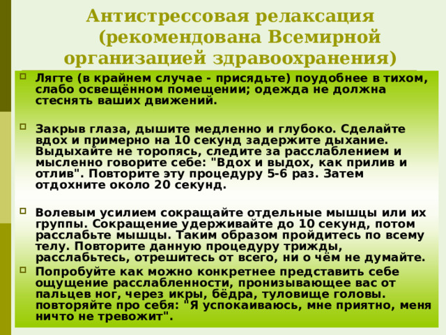 Антистрессовая релаксация     (рекомендована Всемирной организацией здравоохранения) Лягте (в крайнем случае - присядьте) поудобнее в тихом, слабо освещённом помещении; одежда не должна стеснять ваших движений.  Закрыв глаза, дышите медленно и глубоко. Сделайте вдох и примерно на 10 секунд задержите дыхание. Выдыхайте не торопясь, следите за расслаблением и мысленно говорите себе: 
