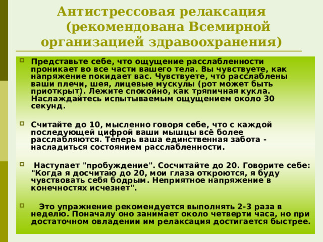Антистрессовая релаксация     (рекомендована Всемирной организацией здравоохранения) Представьте себе, что ощущение расслабленности проникает во все части вашего тела. Вы чувствуете, как напряжение покидает вас. Чувствуете, что расслаблены ваши плечи, шея, лицевые мускулы (рот может быть приоткрыт). Лежите спокойно, как тряпичная кукла. Наслаждайтесь испытываемым ощущением около 30 секунд.  Считайте до 10, мысленно говоря себе, что с каждой последующей цифрой ваши мышцы всё более расслабляются. Теперь ваша единственная забота - насладиться состоянием расслабленности.   Наступает 