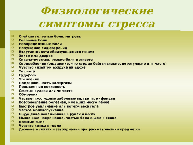 Физиологические симптомы стресса Стойкие головные боли, мигрень Головные боли Неопределенные боли Нарушение пищеварения Вздутие живота образующимися газами Запор или диарея Спазматические, резкие боли в животе Сердцебиения (ощущение, что сердце бьётся сильно, нерегулярно или часто) Чувство нехватки воздуха на вдохе Тошнота Судороги Утомление Подверженность аллергиям Повышенная потливость Сжатые кулаки или челюсти Обмороки Частые простудные заболевания, грипп, инфекции Возобновление болезней, имевших место ранее Быстрое увеличение или потеря веса тела Частое мочеиспускание Ощущение покалывания в руках и ногах Мышечное напряжение, частые боли в шее и спине Кожные сыпи Чувство комка в горле Двоение в глазах и затруднения при рассматривании предметов  