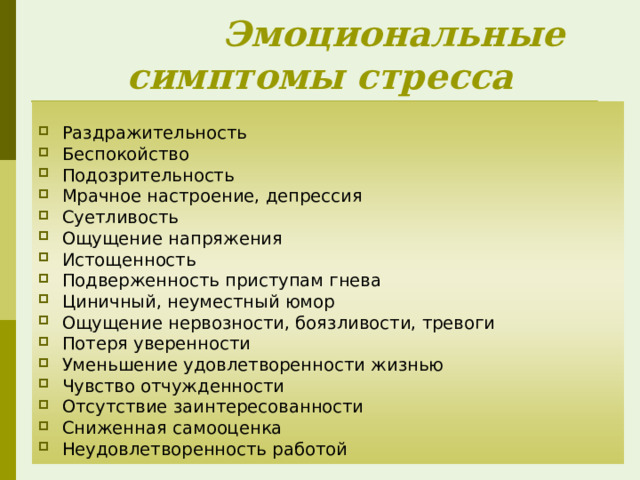  Эмоциональные симптомы стресса Раздражительность Беспокойство Подозрительность Мрачное настроение, депрессия Суетливость Ощущение напряжения Истощенность Подверженность приступам гнева Циничный, неуместный юмор Ощущение нервозности, боязливости, тревоги Потеря уверенности Уменьшение удовлетворенности жизнью Чувство отчужденности Отсутствие заинтересованности Сниженная самооценка Неудовлетворенность работой 