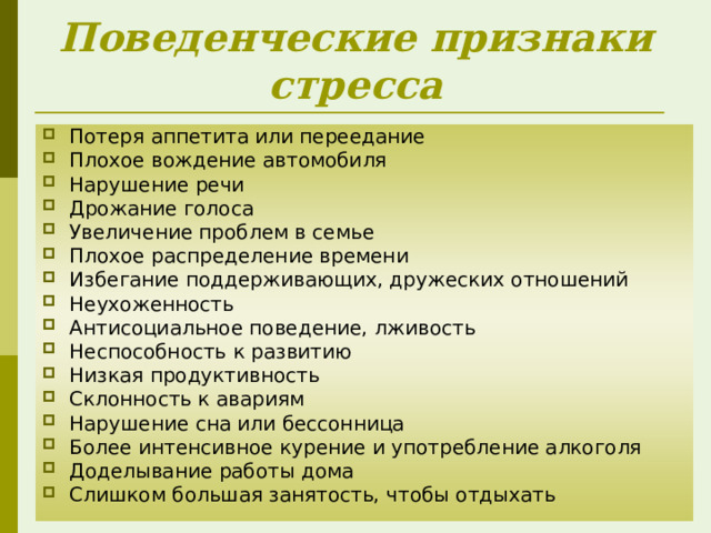 Поведенческие признаки стресса Потеря аппетита или переедание Плохое вождение автомобиля Нарушение речи Дрожание голоса Увеличение проблем в семье Плохое распределение времени Избегание поддерживающих, дружеских отношений Неухоженность Антисоциальное поведение, лживость Неспособность к развитию Низкая продуктивность Склонность к авариям Нарушение сна или бессонница Более интенсивное курение и употребление алкоголя Доделывание работы дома Слишком большая занятость, чтобы отдыхать 