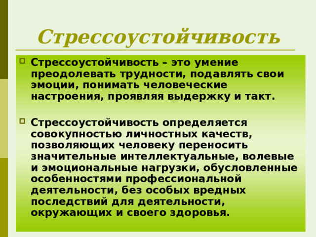 Стрессоустойчивость Стрессоустойчивость – это умение преодолевать трудности, подавлять свои эмоции, понимать человеческие настроения, проявляя выдержку и такт.   Стрессоустойчивость определяется совокупностью личностных качеств, позволяющих человеку переносить значительные интеллектуальные, волевые и эмоциональные нагрузки, обусловленные особенностями профессиональной деятельности, без особых вредных последствий для деятельности, окружающих и своего здоровья.   