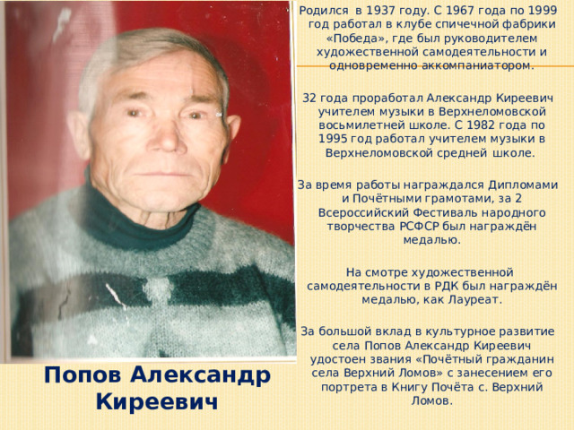 Родился в 1937 году. С 1967 года по 1999 год работал в клубе спичечной фабрики «Победа», где был руководителем художественной самодеятельности и одновременно аккомпаниатором. 32 года проработал Александр Киреевич учителем музыки в Верхнеломовской восьмилетней школе. С 1982 года по 1995 год работал учителем музыки в Верхнеломовской средней  школе. За время работы награждался Дипломами и Почётными грамотами, за 2 Всероссийский Фестиваль народного творчества РСФСР был награждён медалью.  На смотре художественной самодеятельности в РДК был награждён медалью, как Лауреат. За большой вклад в культурное развитие села Попов Александр Киреевич удостоен звания «Почётный гражданин села Верхний Ломов» с занесением его портрета в Книгу Почёта с. Верхний Ломов. Попов Александр Киреевич 