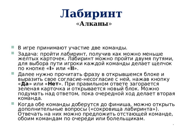 Лабиринт   « Алканы » В игре принимают участие две команды. Задача: пройти лабиринт, получив как можно меньше желтых карточек. Лабиринт можно пройти двумя путями, для выбора пути игроки каждой команды делает щелчок по кнопке « I »  или « II » . Далее нужно прочитать фразу в открывшемся блоке и выразить свое согласие-несогласие с ней, нажав кнопку « Да » или « Нет ». При правильном ответе загорается зеленая карточка и открывается новый блок. Можно подумать над ответом, пока очередной ход делает вторая команда. Когда обе команды доберутся до финиша, можно открыть дополнительные вопросы («сокровища лабиринта»). Отвечать на них можно предложить отстающей команде, обоим командам по очереди или болельщикам. . 
