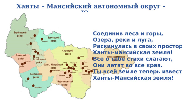Ханты – Мансийский автономный округ - Югра   Соединив леса и горы, Озера, реки и луга, Раскинулась в своих просторах Ханты-мансийская земля! Все о тебе стихи слагают, Они летят во все края. Ты всей земле теперь известна Ханты-Мансийская земля! 