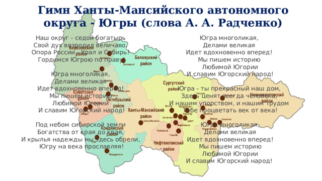 Гимн Ханты-Мансийского автономного округа - Югры (слова А. А. Радченко)  Наш округ - седой богатырь   Свой дух возродил величаво,   Опора России - Урал и Сибирь!   Гордимся Югрою по праву! Югра многоликая,   Делами великая   Идет вдохновенно вперед!   Мы пишем историю   Любимой Югории  И славим Югорский народ! Югра многоликая,   Делами великая   Идет вдохновенно вперед!   Мы пишем историю   Любимой Югории   И славим Югорский народ! Югра - ты прекрасный наш дом,   Здесь ценят всегда человека,   И нашим упорством, и нашим трудом   Тебе процветать век от века! Под небом сибирской земли   Богатства от края до края,   И крылья надежды мы здесь обрели,   Югру на века прославляя! Югра многоликая,  Делами великая  Идет вдохновенно вперед!  Мы пишем историю  Любимой Югории  И славим Югорский народ!  