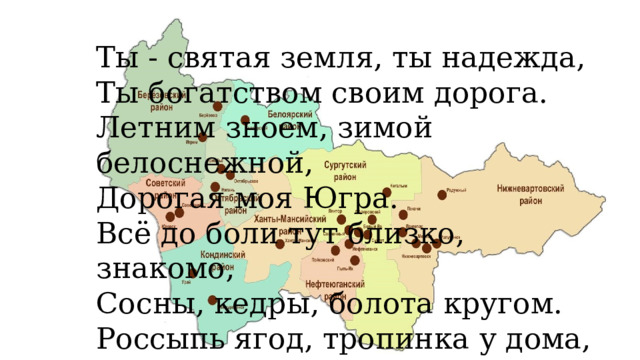 Ты - святая земля, ты надежда, Ты богатством своим дорога. Летним зноем, зимой белоснежной, Дорогая моя Югра. Всё до боли тут близко, знакомо, Сосны, кедры, болота кругом. Россыпь ягод, тропинка у дома, Все мы в сердце своем бережем. 