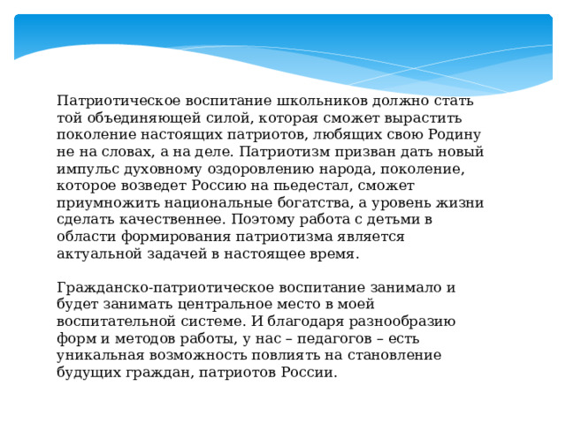 Патриотическое воспитание школьников должно стать той объединяющей силой, которая сможет вырастить поколение настоящих патриотов, любящих свою Родину не на словах, а на деле. Патриотизм призван дать новый импульс духовному оздоровлению народа, поколение, которое возведет Россию на пьедестал, сможет приумножить национальные богатства, а уровень жизни сделать качественнее. Поэтому работа с детьми в области формирования патриотизма является актуальной задачей в настоящее время. Гражданско-патриотическое воспитание занимало и будет занимать центральное место в моей воспитательной системе. И благодаря разнообразию форм и методов работы, у нас – педагогов – есть уникальная возможность повлиять на становление будущих граждан, патриотов России. 
