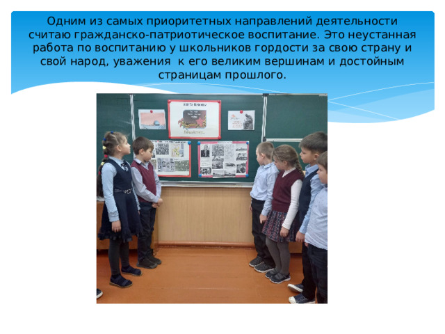 Одним из самых приоритетных направлений деятельности считаю гражданско-патриотическое воспитание. Это неустанная работа по воспитанию у школьников гордости за свою страну и свой народ, уважения  к его великим вершинам и достойным страницам прошлого.  