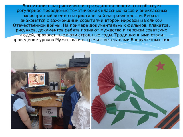   Воспитанию  патриотизма  и  гражданственности  способствует  регулярное проведение тематических классных часов и внеклассных мероприятий военно-патриотической направленности. Ребята знакомятся с важнейшими событиями второй мировой и Великой Отечественной войны. На примере документальных фильмов, плакатов, рисунков, документов ребята познают мужество и героизм советских людей, проявленные в эти страшные годы. Традиционными стали проведение уроков Мужества и встречи с ветеранами Вооруженных сил. 
