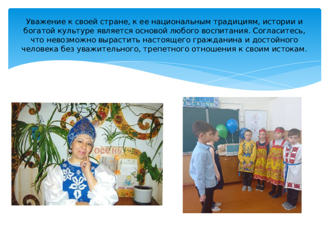 Уважение к своей стране, к ее национальным традициям, истории и богатой культуре является основой любого воспитания. Согласитесь, что невозможно вырастить настоящего гражданина и достойного человека без уважительного, трепетного отношения к своим истокам. 