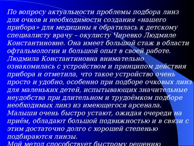 По вопросу актуальности проблемы подбора линз для очков и необходимости создания «нашего прибора» для медицины я обратилась к детскому специалисту врачу – окулисту Чиревко Людмиле Константиновне. Она имеет большой стаж в области офтальмологии и большой опыт в своей работе. Людмила Константиновна внимательно ознакомилась с устройством и принципом действия прибора и отметила, что такое устройство очень просто и удобно, особенно при подборе очковых линз для маленьких детей, испытывающих значительные неудобства при длительном и трудоёмком подборе необходимых линз из имеющегося арсенала. Малыши очень быстро устают, ожидая очереди на приём, обладают большой подвижностью и в связи с этим достаточно долго с хорошей степенью подбираются линзы. Мой метод способствует быстрому решению проблемы. Врач предложила внедрить и использовать этот прибор в детской офтальмологии, внесла коррективы.  