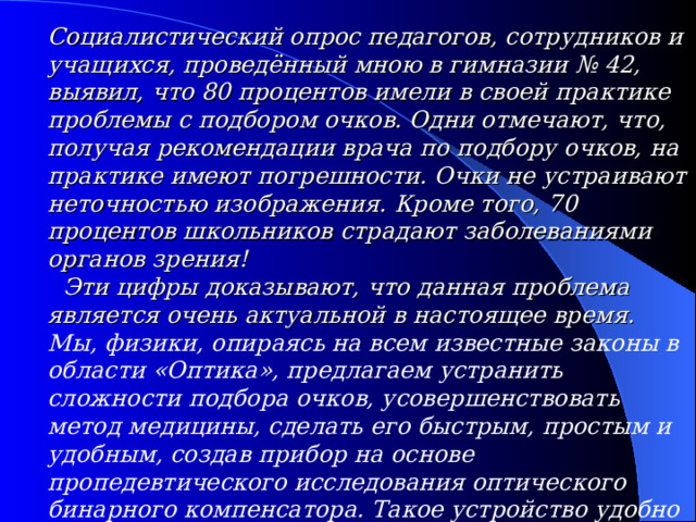Социалистический опрос педагогов, сотрудников и учащихся, проведённый мною в гимназии № 42, выявил, что 80 процентов имели в своей практике проблемы с подбором очков. Одни отмечают, что, получая рекомендации врача по подбору очков, на практике имеют погрешности. Очки не устраивают неточностью изображения. Кроме того, 70 процентов школьников страдают заболеваниями органов зрения!  Эти цифры доказывают, что данная проблема является очень актуальной в настоящее время. Мы, физики, опираясь на всем известные законы в области «Оптика», предлагаем устранить сложности подбора очков, усовершенствовать метод медицины, сделать его быстрым, простым и удобным, создав прибор на основе пропедевтического исследования оптического бинарного компенсатора. Такое устройство удобно в практическом применении.  