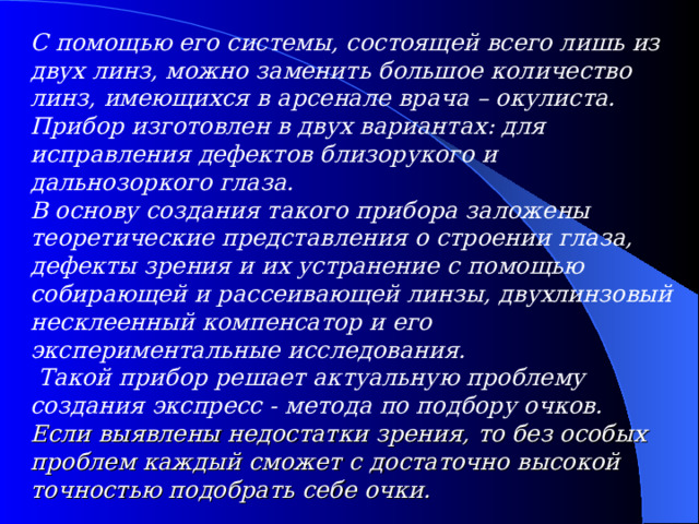 С помощью его системы, состоящей всего лишь из двух линз, можно заменить большое количество линз, имеющихся в арсенале врача – окулиста. Прибор изготовлен в двух вариантах: для исправления дефектов близорукого и дальнозоркого глаза. В основу создания такого прибора заложены теоретические представления о строении глаза, дефекты зрения и их устранение с помощью собирающей и рассеивающей линзы, двухлинзовый несклеенный компенсатор и его экспериментальные исследования.  Такой прибор решает актуальную проблему создания экспресс - метода по подбору очков. Если выявлены недостатки зрения , то без особых проблем каждый сможет с достаточно высокой точностью подобрать себе очки.  