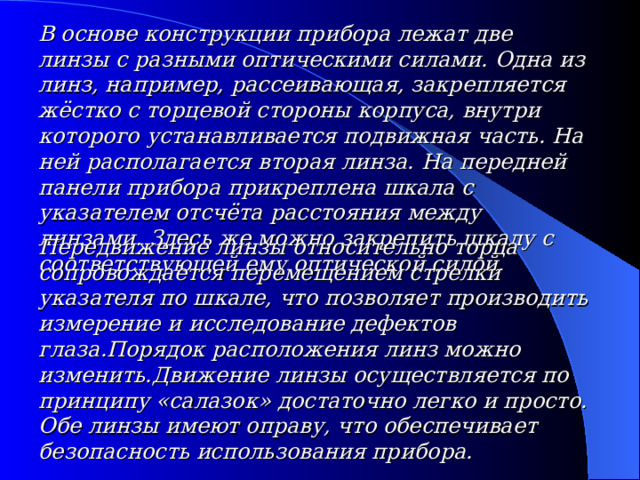 В основе конструкции прибора лежат две линзы с разными оптическими силами. Одна из линз, например , рассеивающая, закрепляется жёстко с торцевой стороны корпуса, внутри которого устанавливается подвижная часть. На ней располагается вторая линза.  На передней панели прибора прикреплена шкала с указателем отсчёта расстояния между линзами . Здесь же можно закрепить шкалу с соответствующей ему оптической силой. Передвижение линзы относительно торца сопровождается перемещением стрелки указателя по шкале, что позволяет производить измерение и исследование дефектов глаза.Порядок расположения линз можно изменить.Движение линзы осуществляется по принципу «салазок» достаточно легко и просто. Обе линзы имеют оправу, что обеспечивает безопасность использования прибора. 