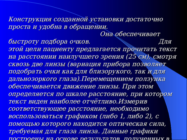 Конструкция созданной установки достаточно проста и удобна в обращении.  Она обеспечивает быстроту подбора очков.  Для этой цели пациенту предлагается прочитать текст на расстоянии наилучшего зрения (25 см), смотря сквозь две линзы (вариация прибора позволяет подобрать очки как для близорукого, так и для дальнозоркого глаза).Перемещением ползунка обеспечивается движение линзы. При этом определяется по шкале расстояние, при котором текст виден наиболее отчётливо.Измерив соответствующее расстояние, необходимо воспользоваться графиком (либо 1, либо 2), с помощью которого находится оптическая сила, требуемая для глаза линза. Данные графики построены на основе результатов, полученных в ходе эксперимента и расчётами. 
