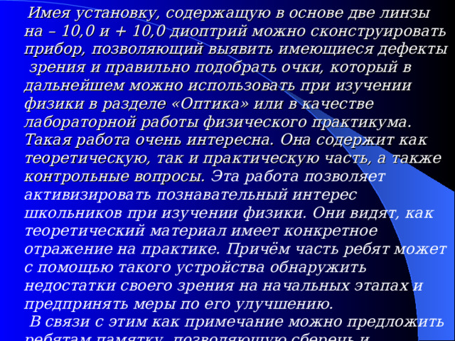  Имея установку, содержащую в основе две линзы на – 10,0 и + 10,0 диоптрий можно сконструировать прибор, позволяющий выявить имеющиеся дефекты зрения и правильно подобрать очки, который в дальнейшем можно использовать при изучении физики в разделе «Оптика» или в качестве лабораторной работы физического практикума. Такая работа очень интересна. Она содержит как теоретическую, так и практическую часть, а также контрольные вопросы. Эта работа позволяет активизировать познавательный интерес школьников при изучении физики. Они видят, как теоретический материал имеет конкретное отражение на практике. Причём часть ребят может с помощью такого устройства обнаружить недостатки своего зрения на начальных этапах и предпринять меры по его улучшению.  В связи с этим как примечание можно предложить ребятам памятку, позволяющую сберечь и сохранить зрение. После выполнения такой лабораторной работы школьникам на всю жизнь запомнится практика подбора очков .   