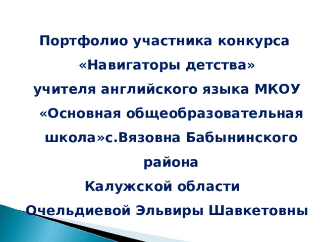  Портфолио участника конкурса «Навигаторы детства» учителя английского языка МКОУ «Основная общеобразовательная школа»с.Вязовна Бабынинского района Калужской области Очельдиевой Эльвиры Шавкетовны 