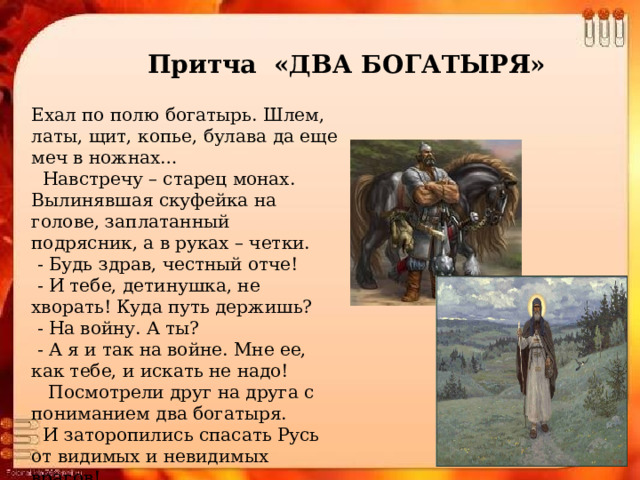 Притча «ДВА БОГАТЫРЯ» Ехал по полю богатырь. Шлем, латы, щит, копье, булава да еще меч в ножнах…    Навстречу – старец монах. Вылинявшая скуфейка на голове, заплатанный подрясник, а в руках – четки.   - Будь здрав, честный отче!   - И тебе, детинушка, не хворать! Куда путь держишь?   - На войну. А ты?   - А я и так на войне. Мне ее, как тебе, и искать не надо!     Посмотрели друг на друга с пониманием два богатыря.    И заторопились спасать Русь от видимых и невидимых врагов! 