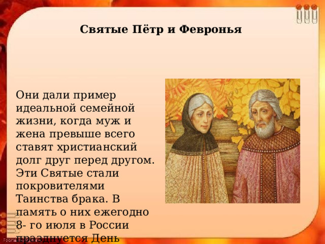 Святые Пётр и Февронья Они дали пример идеальной семейной жизни, когда муж и жена превыше всего ставят христианский долг друг перед другом. Эти Святые стали покровителями Таинства брака. В память о них ежегодно 8- го июля в России празднуется День семьи. 