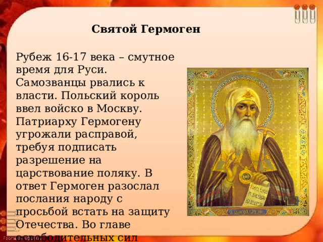 Святой Гермоген Рубеж 16-17 века – смутное время для Руси. Самозванцы рвались к власти. Польский король ввел войско в Москву. Патриарху Гермогену угрожали расправой, требуя подписать разрешение на царствование поляку. В ответ Гермоген разослал послания народу с просьбой встать на защиту Отечества. Во главе освободительных сил встали купец Минин и князь Пожарский. 4ноября 1612 г. Родина была освобождена от врагов. 