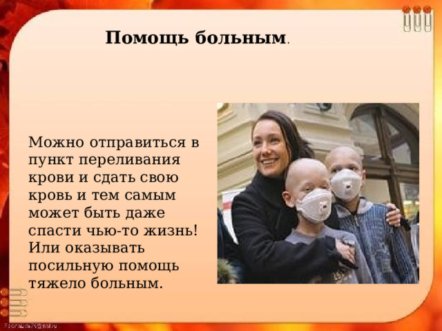 Помощь больным . Можно отправиться в пункт переливания крови и сдать свою кровь и тем самым может быть даже спасти чью-то жизнь! Или оказывать посильную помощь тяжело больным. 