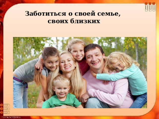 Заботиться о своей семье, своих близких 