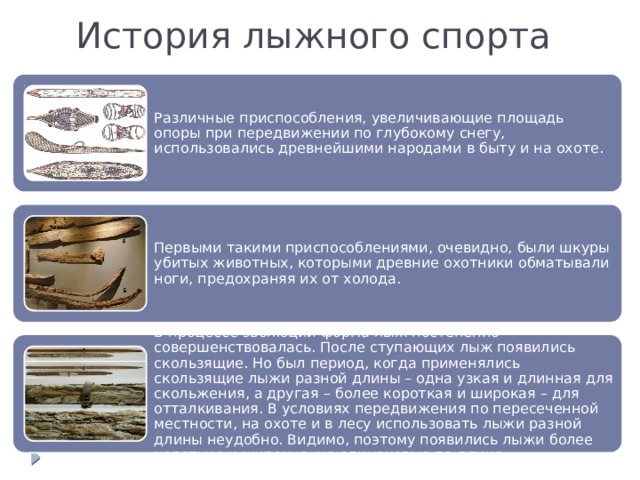 История лыжного спорта Различные приспособления, увеличивающие площадь опоры при передвижении по глубокому снегу, использовались древнейшими народами в быту и на охоте. Первыми такими приспособлениями, очевидно, были шкуры убитых животных, которыми древние охотники обматывали ноги, предохраняя их от холода. В процессе эволюции форма лыж постепенно совершенствовалась. После ступающих лыж появились скользящие. Но был период, когда применялись скользящие лыжи разной длины – одна узкая и длинная для скольжения, а другая – более короткая и широкая – для отталкивания. В условиях передвижения по пересеченной местности, на охоте и в лесу использовать лыжи разной длины неудобно. Видимо, поэтому появились лыжи более короткие и широкие, но одинаковые по длине. 