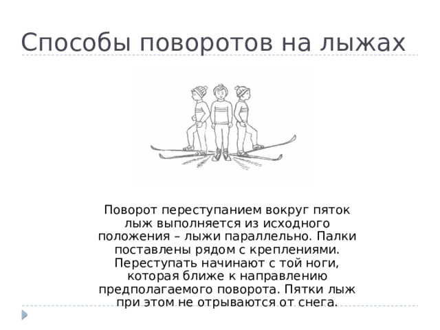Способы поворотов на лыжах Поворот переступанием вокруг пяток лыж выполняется из исходного положения – лыжи параллельно. Палки поставлены рядом с креплениями. Переступать начинают с той ноги, которая ближе к направлению предполагаемого поворота. Пятки лыж при этом не отрываются от снега. 