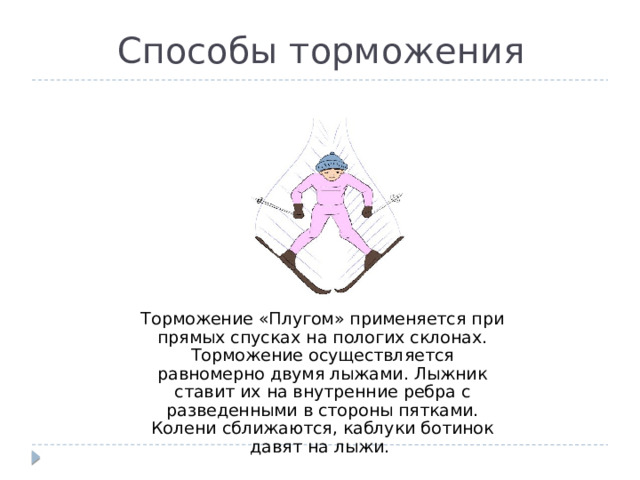 Способы торможения Торможение «Плугом» применяется при прямых спусках на пологих склонах. Торможение осуществляется равномерно двумя лыжами. Лыжник ставит их на внутренние ребра с разведенными в стороны пятками. Колени сближаются, каблуки ботинок давят на лыжи. 