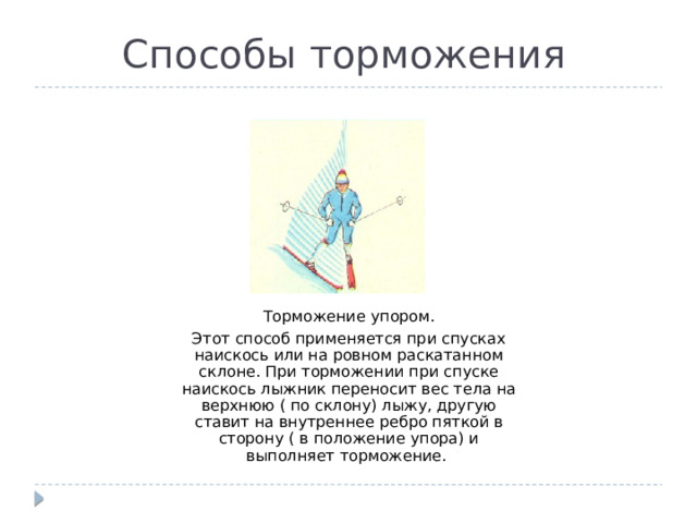 Способы торможения Торможение упором. Этот способ применяется при спусках наискось или на ровном раскатанном склоне. При торможении при спуске наискось лыжник переносит вес тела на верхнюю ( по склону) лыжу, другую ставит на внутреннее ребро пяткой в сторону ( в положение упора) и выполняет торможение. 