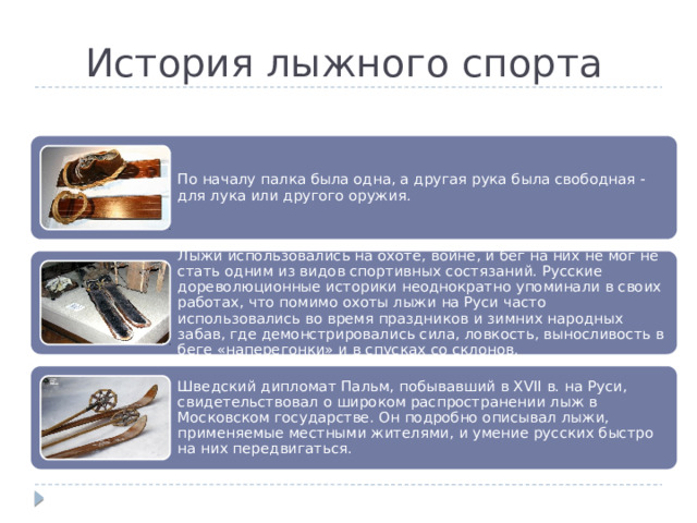 История лыжного спорта По началу палка была одна, а другая рука была свободная - для лука или другого оружия. Лыжи использовались на охоте, войне, и бег на них не мог не стать одним из видов спортивных состязаний. Русские дореволюционные историки неоднократно упоминали в своих работах, что помимо охоты лыжи на Руси часто использовались во время праздников и зимних народных забав, где демонстрировались сила, ловкость, выносливость в беге «наперегонки» и в спусках со склонов. Шведский дипломат Пальм, побывавший в XVII в. на Руси, свидетельствовал о широком распространении лыж в Московском государстве. Он подробно описывал лыжи, применяемые местными жителями, и умение русских быстро на них передвигаться. 
