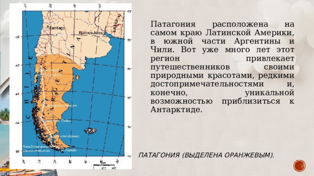 Патагония расположена на самом краю Латинской Америки, в южной части Аргентины и Чили. Вот уже много лет этот регион привлекает путешественников своими природными красотами, редкими достопримечательностями и, конечно, уникальной возможностью приблизиться к Антарктиде. Патагония (выделена оранжевым). 