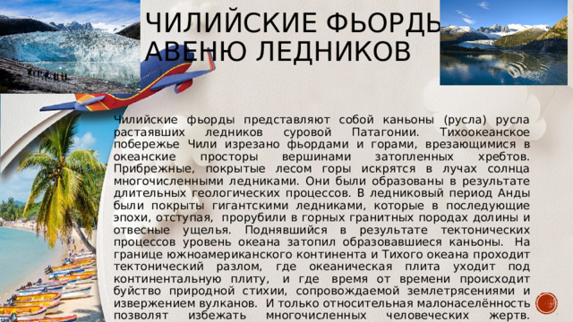 Чилийские фьорды  Авеню ледников Чилийские фьорды представляют собой каньоны (русла) русла растаявших ледников суровой Патагонии. Тихоокеанское побережье Чили изрезано фьордами и горами, врезающимися в океанские просторы вершинами затопленных хребтов. Прибрежные, покрытые лесом горы искрятся в лучах солнца многочисленными ледниками. Они были образованы в результате длительных геологических процессов. В ледниковый период Анды были покрыты гигантскими ледниками, которые в последующие эпохи, отступая,  прорубили в горных гранитных породах долины и отвесные ущелья. Поднявшийся в результате тектонических процессов уровень океана затопил образовавшиеся каньоны.  На границе южноамериканского континента и Тихого океана проходит тектонический разлом, где океаническая плита уходит под континентальную плиту,  и где  время от времени происходит буйство природной стихии, сопровождаемой землетрясениями и извержением вулканов.  И только относительная малонаселённость позволят избежать многочисленных человеческих жертв.   