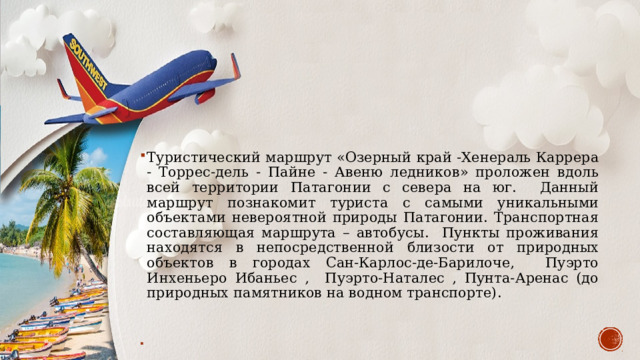 Туристический маршрут «Озерный край -Хенераль Каррера - Торрес-дель - Пайне - Авеню ледников» проложен вдоль всей территории Патагонии с севера на юг. Данный маршрут познакомит туриста с самыми уникальными объектами невероятной природы Патагонии. Транспортная составляющая маршрута – автобусы. Пункты проживания находятся в непосредственной близости от природных объектов в городах Сан-Карлос-де-Барилоче, Пуэрто Инхеньеро Ибаньес , Пуэрто-Наталес , Пунта-Аренас (до природных памятников на водном транспорте). 