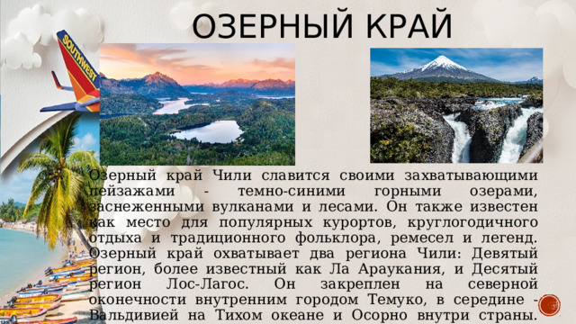 Озерный край Озерный край Чили славится своими захватывающими пейзажами - темно-синими горными озерами, заснеженными вулканами и лесами. Он также известен как место для популярных курортов, круглогодичного отдыха и традиционного фольклора, ремесел и легенд. Озерный край охватывает два региона Чили: Девятый регион, более известный как Ла Араукания, и Десятый регион Лос-Лагос. Он закреплен на северной оконечности внутренним городом Темуко, в середине - Вальдивией на Тихом океане и Осорно внутри страны. Пуэрто-Монт на заливе Релонкави находится в южной части. С севера на юг Озерный край простирается от Тихого океана на восток до Анд. 