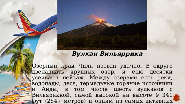 Вулкан Вильяррика Озерный край Чили назван удачно. В округе двенадцать крупных озер, и еще десятки усеивают пейзаж. Между озерами есть реки, водопады, леса, термальные горячие источники и Анды, в том числе шесть вулканов с Вильяриккой, самой высокой на высоте 9 341 фут (2847 метров) и одним из самых активных вулканов в Латинской Америке. 