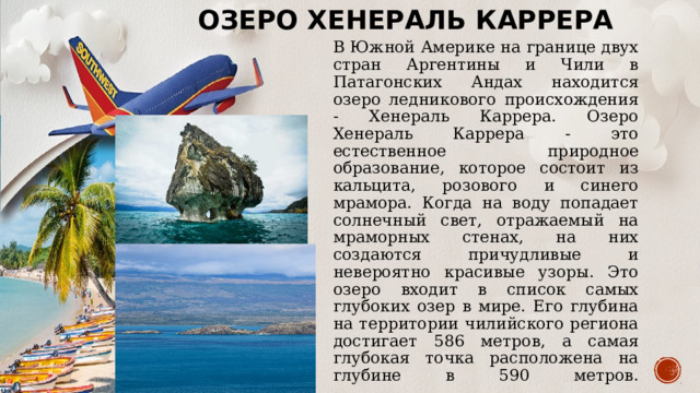 Озеро Хенераль Каррера   В Южной Америке на границе двух стран Аргентины и Чили в Патагонских Андах находится озеро ледникового происхождения - Хенераль Каррера. Озеро Хенераль Каррера - это естественное природное образование, которое состоит из кальцита, розового и синего мрамора. Когда на воду попадает солнечный свет, отражаемый на мраморных стенах, на них создаются причудливые и невероятно красивые узоры. Это озеро входит в список самых глубоких озер в мире. Его глубина на территории чилийского региона достигает 586 метров, а самая глубокая точка расположена на глубине в 590 метров.        