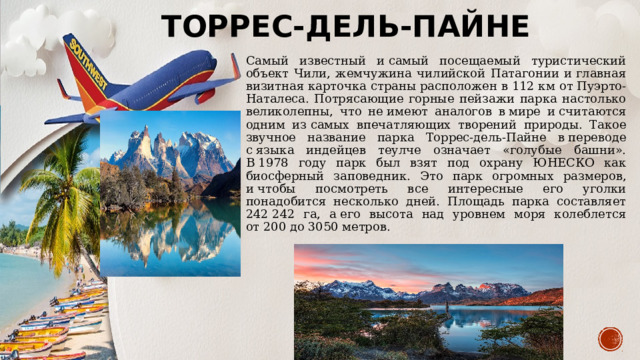 Торрес-дель-Пайне Самый известный и самый посещаемый туристический объект Чили, жемчужина чилийской Патагонии и главная визитная карточка страны расположен в 112 км от Пуэрто-Наталеса. Потрясающие горные пейзажи парка настолько великолепны, что не имеют аналогов в мире и считаются одним из самых впечатляющих творений природы. Такое звучное название парка Торрес-дель-Пайне в переводе с языка индейцев теулче означает «голубые башни». В 1978 году парк был взят под охрану ЮНЕСКО как биосферный заповедник. Это парк огромных размеров, и чтобы посмотреть все интересные его уголки понадобится несколько дней. Площадь парка составляет 242 242 га, а его высота над уровнем моря колеблется от 200 до 3050 метров. 