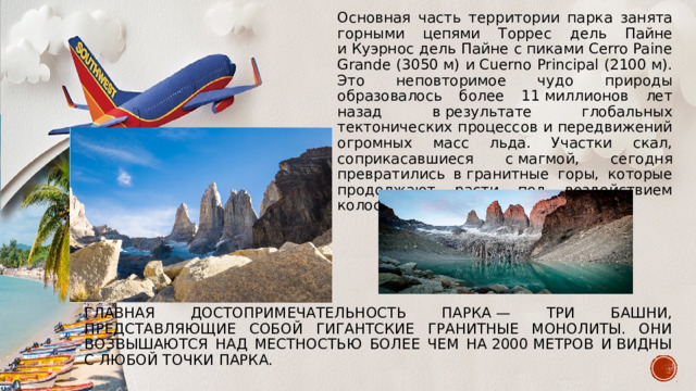 Основная часть территории парка занята горными цепями Торрес дель Пайне и Куэрнос дель Пайне с пиками Cerro Paine Grande (3050 м) и Cuerno Principal (2100 м). Это неповторимое чудо природы образовалось более 11 миллионов лет назад в результате глобальных тектонических процессов и передвижений огромных масс льда. Участки скал, соприкасавшиеся с магмой, сегодня превратились в гранитные горы, которые продолжают расти под воздействием колоссального давления недр земли. Главная достопримечательность парка — три Башни, представляющие собой гигантские гранитные монолиты. Они возвышаются над местностью более чем на 2000 метров и видны с любой точки парка. 